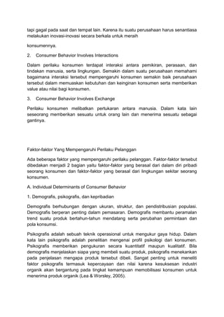 tapi gagal pada saat dan tempat lain. Karena itu suatu perusahaan harus senantiasa
melakukan inovasi-inovasi secara berkala untuk meraih

konsumennya.

2.   Consumer Behavior Involves Interactions

Dalam perilaku konsumen terdapat interaksi antara pemikiran, perasaan, dan
tindakan manusia, serta lingkungan. Semakin dalam suatu perusahaan memahami
bagaimana interaksi tersebut mempengaruhi konsumen semakin baik perusahaan
tersebut dalam memuaskan kebutuhan dan keinginan konsumen serta memberikan
value atau nilai bagi konsumen.

3.   Consumer Behavior Involves Exchange

Perilaku konsumen melibatkan pertukaran antara manusia. Dalam kata lain
seseorang memberikan sesuatu untuk orang lain dan menerima sesuatu sebagai
gantinya.




Faktor-faktor Yang Mempengaruhi Perilaku Pelanggan

Ada beberapa faktor yang mempengaruhi perilaku pelanggan. Faktor-faktor tersebut
dibedakan menjadi 2 bagian yaitu faktor-faktor yang berasal dari dalam diri pribadi
seorang konsumen dan faktor-faktor yang berasal dari lingkungan sekitar seorang
konsumen.

A. Individual Determinants of Consumer Behavior

1. Demografis, psikografis, dan kepribadian

Demografis berhubungan dengan ukuran, struktur, dan pendistribusian populasi.
Demografis berperan penting dalam pemasaran. Demografis membantu peramalan
trend suatu produk bertahun-tahun mendatang serta perubahan permintaan dan
pola konsumsi.

Psikografis adalah sebuah teknik operasional untuk mengukur gaya hidup. Dalam
kata lain psikografis adalah penelitian mengenai profil psikologi dari konsumen.
Psikografis memberikan pengukuran secara kuantitatif maupun kualitatif. Bila
demografis menjelaskan siapa yang membeli suatu produk, psikografis menekankan
pada penjelasan mengapa produk tersebut dibeli. Sangat penting untuk meneliti
faktor psikografis termasuk kepercayaan dan nilai karena kesuksesan industri
organik akan bergantung pada tingkat kemampuan memobilisasi konsumen untuk
menerima produk organik (Lea & Worsley, 2005).
 
