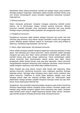 Kepribadian dalam bidang pemasaran memiliki arti sebagai respon yang konsisten
terhadap pengaruh lingkungan. Kepribadian adalah tampilan psikologi individu yang
unik dimana mempengaruhi secara konsisten bagaimana seseorang merespon
lingkungannya.

2. Motivasi konsumen

Dalam menjawab pertanyaan mengenai mengapa seseorang membeli produk
tertentu, hal ini berhubungan dengan motivasi seorang konsumen. Motivasi
konsumen mewakili dorongan untuk memuaskan kebutuhan baik yang bersifat
fisiologis maupun psikologis melalui pembelian dan penggunaan suatu produk.

3. Pengetahuan konsumen

Pengetahuan konsumen dapat diartikan sebagai himpunan dari jumlah total atas
informasi yang dimemori yang relevan dengan pembelian produk dan penggunaan
produk. Misalnya apakah makanan organik itu, kandungan nutrisi yang terdapat di
dalamnya, manfaatnya bagi kesehatan, dan lain-lain.

4. Intensi, sikap, kepercayaan, dan perasaan konsumen

Intensi adalah pendapat subjektif mengenai bagaimana seseorang bersikap di masa
depan. Ada beberapa jenis intensi konsumen. Intensi pembelian adalah pendapat
mengenai apa yang akan dibeli. Intensi pembelian kembali adalah apakah akan
membeli barang yang sama dengan sebelumnya. Intensi pembelanjaan adalah
dimana konsumen akan merencanakan sebuah produk akan dibeli. Intensi
pengeluaran adalah berapa banyak uang yang akan digunakan. Intensi pencarian
mengindikasikan keinginan seseorang untuk melakukan pencarian. Intensi konsumsi
adalah keinginan seseorang untuk terikat dalam aktifitas konsumsi.

Sikap mewakili apa yang disukai maupun tidak disukai oleh seseorang. Sikap
seorang konsumen mendorong konsumen untuk melakukan pemilihan terhadap
beberapa produk. Sehingga sikap terkadang diukur dalam bentuk preferensi atau
pilihan konsumen. Preferensi itu sendiri dapat dikatakan sebagai suatu sikap
terhadap sebuah objek dan relasinya terhadap objek lain. Kepercayaan dapat
didefinisikan sebagai penilaian subjektif mengenai hubungan antara dua atau lebih
benda. Suatu kepercayaan dibentuk dari

pengetahuan. Apa yang telah seseorang pelajari mengenai suatu produk mendorong
timbulnya kepercayaan tertentu mengenai produk tersebut. Perasaan adalah suatu
keadaan yang memiliki pengaruh (seperti mood seseorang) atau reaksi. Perasaan
dapat bersifat positif maupun negatif tergantung kepada setiap individu. Perasaan
juga memiliki pengaruh terhadap penentuan sikap seorang konsumen.
 