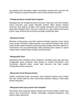 yng diberikan oleh perusahaan adalah menyediakan tempat parkir yang luas dan
gratis. Pelayanan ini juga dimaksudkan untuk menarik perhatian konsumen



- Strategi pemasaran menjadi lebih mengarah

Mengingat luas dan beragamnya pasar konsumen, maka akan sulit untuk melayani
semua konsumen yang sangat heterogen tersebut. Maka dengan melayani
konsumen yang sifatnya homogen maka strategi pemasaran yang direncanakan
dapat lebih mengarah dalam menyusun marketing mix yang meliputi perencanaan
produk, harga, distribusi dan promosinya sehingga menjadi lebih tajam



- Mendesain Produk

Mendisain produk-produk yang lebih responsif terhadap kebutuhan pasar karena
hanya dengan memahami segmen-segmen yang responsif terhadap suatu stimuli
maka pemasar dapat mendisain produk yang sesuai dengan kebutuhan segmen ini.
Teknik-teknik riset yang dikembangkan dalam beberapa tahun terakhir ini seperti
Analisis Faktor, Analisis Klaster, Conjoint, dan Discriminant.



- Menganalisis Pasar

Segmentasi pasar membantu pihak manajemen mendeteksi siapa saja yang akan
menggerogoti pasar produknya. Para pesaing itu memiliki kemampuan untuk
memberikan alternatif pilihan produk bagi konsumen dan tidak sekedar
menghasilkan produk yang sama.



- Menemukan Ceruk Peluang (nieche)

Setelah menganalisis pasar, perusahaan yang menguasai segmen pasar dengan
baik akan sampai pada ide untuk menenmukan peluang. Peluang ini tidak selalu
sesuatu yang besar.



- Menguasai posisi yang superior dan kompetitif

Perusahaan yang menguasai segmen dengan baik umumnya adalah mereka yang
paham betul konsumennya. Mereka mempelajari pergeseran-pergeseran yang
terjadi di dalam segmennya.
 