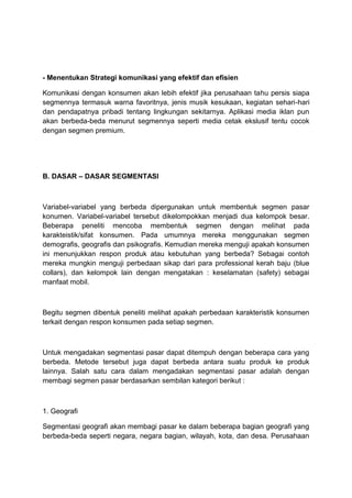 - Menentukan Strategi komunikasi yang efektif dan efisien

Komunikasi dengan konsumen akan lebih efektif jika perusahaan tahu persis siapa
segmennya termasuk warna favoritnya, jenis musik kesukaan, kegiatan sehari-hari
dan pendapatnya pribadi tentang lingkungan sekitarnya. Aplikasi media iklan pun
akan berbeda-beda menurut segmennya seperti media cetak ekslusif tentu cocok
dengan segmen premium.




B. DASAR – DASAR SEGMENTASI



Variabel-variabel yang berbeda dipergunakan untuk membentuk segmen pasar
konumen. Variabel-variabel tersebut dikelompokkan menjadi dua kelompok besar.
Beberapa peneliti mencoba membentuk segmen dengan melihat pada
karakteistik/sifat konsumen. Pada umumnya mereka menggunakan segmen
demografis, geografis dan psikografis. Kemudian mereka menguji apakah konsumen
ini menunjukkan respon produk atau kebutuhan yang berbeda? Sebagai contoh
mereka mungkin menguji perbedaan sikap dari para professional kerah baju (blue
collars), dan kelompok lain dengan mengatakan : keselamatan (safety) sebagai
manfaat mobil.



Begitu segmen dibentuk peneliti melihat apakah perbedaan karakteristik konsumen
terkait dengan respon konsumen pada setiap segmen.



Untuk mengadakan segmentasi pasar dapat ditempuh dengan beberapa cara yang
berbeda. Metode tersebut juga dapat berbeda antara suatu produk ke produk
lainnya. Salah satu cara dalam mengadakan segmentasi pasar adalah dengan
membagi segmen pasar berdasarkan sembilan kategori berikut :



1. Geografi

Segmentasi geografi akan membagi pasar ke dalam beberapa bagian geografi yang
berbeda-beda seperti negara, negara bagian, wilayah, kota, dan desa. Perusahaan
 