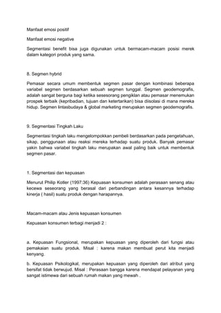 Manfaat emosi positif

Manfaat emosi negative

Segmentasi benefit bisa juga digunakan untuk bermacam-macam posisi merek
dalam kategori produk yang sama.



8. Segmen hybrid

Pemasar secara umum membentuk segmen pasar dengan kombinasi beberapa
variabel segmen berdasarkan sebuah segmen tunggal. Segmen geodemografis,
adalah sangat berguna bagi ketika sesesorang pengiklan atau pemasar menemukan
prospek terbaik (kepribadian, tujuan dan ketertarikan) bisa diisolasi di mana mereka
hidup. Segmen lintasbudaya & global marketing merupakan segmen geodemografis.



9. Segmentasi Tingkah Laku

Segmentasi tingkah laku mengelompokkan pembeli berdasarkan pada pengetahuan,
sikap, penggunaan atau reaksi mereka terhadap suatu produk. Banyak pemasar
yakin bahwa variabel tingkah laku merupakan awal paling baik untuk membentuk
segmen pasar.



1. Segmentasi dan kepuasan

Menurut Philip Kotler (1997:36) Kepuasan konsumen adalah perasaan senang atau
kecewa seseorang yang berasal dari perbandingan antara kesannya terhadap
kinerja ( hasil) suatu produk dengan harapannya.



Macam-macam atau Jenis kepuasan konsumen

Kepuasan konsumen terbagi menjadi 2 :



a. Kepuasan Fungsional, merupakan kepuasan yang diperoleh dari fungsi atau
pemakaian suatu produk. Misal : karena makan membuat perut kita menjadi
kenyang.

b. Kepuasan Psikologikal, merupakan kepuasan yang diperoleh dari atribut yang
bersifat tidak berwujud. Misal : Perasaan bangga karena mendapat pelayanan yang
sangat istimewa dari sebuah rumah makan yang mewah .
 