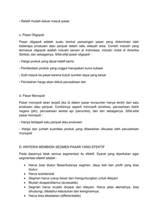 - Relatif mudah keluar masuk pasar



c. Pasar Oligopoli

Pasar oligopoli adalah suatu bentuk persaingan pasar yang didominasi oleh
beberapa produsen atau penjual dalam satu wilayah area. Contoh industri yang
termasuk oligopoli adalah industri semen di Indonesia, industri mobil di Amerika
Serikat, dan sebagainya. Sifat-sifat pasar oligopoli :

- Harga produk yang dijual relatif sama

- Pembedaan produk yang unggul merupakan kunci sukses

- Sulit masuk ke pasar karena butuh sumber daya yang besar

- Perubahan harga akan diikuti perusahaan lain



d. Pasar Monopoli

Pasar monopoli akan terjadi jika di dalam pasar konsumen hanya terdiri dari satu
produsen atau penjual. Contohnya seperti microsoft windows, perusahaan listrik
negara (pln), perusahaan kereta api (perumka), dan lain sebagainya. Sifat-sifat
pasar monopoli :

- Hanya terdapat satu penjual atau produsen

- Harga dan jumlah kuantitas produk yang ditawarkan dikuasai oleh perusahaan
monopoli



D. KRITERIA MEMBIDIK SEGMEN PASAR YANG EFEKTIF

Pada dasarnya tidak semua segmentasi itu efektif. Syarat yang diperlukan agar
segmentasi efektif adalah :

      Harus bisa diukur Besar/luasnya segmen, daya beli dan profit yang bisa
       diukur
      Harus substansial
      Segmen harus cukup besar dan menguntungkan untuk dilayani
      Mudah dicapai/ditemui (accesable)
      Segmen harus mudah dicapai dan dilayani. Harus jelas alamatnya, bisa
       dihubungi, diketahui kebutuhan dan keinginannya.
      Harus bisa dibedakan (differentiable)
 