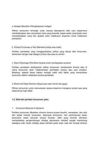 a. Budget Allocation (Pengalokasian budget)

Pilihan konsumen terhadap suatu barang dipengaruhi oleh cara bagaimana
membelanjakan atau menyimpan dana yang tersedia, kapan waktu yang tepat untuk
membelanjakan uang dan apakah perlu melakukan pinjaman untuk melakukan
pembelian.



b. Product Purchase or Not (Membeli produk atau tidak)

Perilaku pembelian yang menggambarkan pilihan yang dibuat oleh konsumen,
berkenaan dengan tiap kategori produk atau jasa itu sendiri.



c. Store Patronage (Pemilihan tempat untuk mendapatkan produk)

Perilaku pembelian berdasarkan pilihan konsumen, berdasarkan tempat atau di
mana konsumen akan melaksanakan pembelian produk atau jasa tersebut.
Misalnya, apakah lokasi bakery menjadi salah satu faktor yang menentukan
konsumen dalam melakukan proses pembelian.



d. Brand and Style Decision (Keputusan atas merek dan gaya)

Pilihan konsumen untuk memutuskan secara terperinci mengenai produk apa yang
sebenarnya ingin dibeli.



1.2. Sifat dari perilaku konsumen yaitu:



1.   Consumer Behavior Is Dynamic

Perilaku konsumen dikatakan dinamis karena proses berpikir, merasakan, dan aksi
dari setiap individu konsumen, kelompok konsumen, dan perhimpunan besar
konsumen selalu berubah secara konstan. Sifat yang dinamis demikian
menyebabkan pengembangan strategi pemasaran menjadi sangat menantang
sekaligus sulit. Suatu strategi dapat berhasil pada suatu saat dan tempat tertentu
 