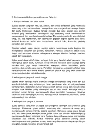 B. Environmental Influences on Consumer Behavior

1. Budaya, etnisitas, dan kelas sosial

Budaya adalah kumpulan nilai, ide, artefak, dan simbol-simbol lain yang membantu
seseorang untuk berkomunikasi, mengartikan, dan mengevaluasi sebagai bagian
dari suatu lingkungan. Budaya terbagi menjadi dua yaitu abstrak dan elemen
material yang memberikan kemampuan bagi seseorang untuk mendefinisikan,
mengevaluasi, dan membedakan antarbudaya. Elemen abstrak terdiri atas nilai-nilai,
sikap, ide, tipe kepribadian, dan kesimpulan gagasan seperti agama atau politik.
Material komponen terdiri atas benda-benda seperti buku, komputer, gedung,
peralatan, dan lain-lain.

Etnisitas adalah suatu elemen penting dalam menentukan suatu budaya dan
memprediksi keinginan dan perilaku konsumen. Perilaku konsumen adalah suatu
fungsi dari perasaan etnisitas sebagaimana dengan identitas budaya, keadaan
sosial, dan tipe produk.

Kelas sosial dapat didefinisikan sebagai divisi yang bersifat relatif permanen dan
homogenus dalam suatu kumpulan sosial dimana individual atau keluarga saling
bertukar nilai, gaya hidup, ketertarikan, kekayaan, status, pendidikan, posisi
ekonomi, dan perilaku yang sama. Penelitian pemasaran seringkali berfokus pada
variabel-variabel kelas sosial karena penentuan produk apa yang akan dibeli oleh
konsumen ditentukan oleh kelas sosial.

2. Keluarga dan pengaruh rumah tangga

Secara ilmiah keluarga dapat diartikan sebagai sekelompok yang terdiri dari dua
atau lebih individu yang berhubungan darah, pernikahan, atau adopsi yang tinggal
berdampingan. Sedangkan rumah tangga adalah semua orang, baik yang berelasi
maupun tidak berelasi yang menempati sebuah unit rumah. Keluarga maupun
pengaruh rumah tangga mempengaruhi sikap pembelian konsumen. Misalnya
kelahiran anak mempengaruhi suatu keluarga untuk menambah perabotan, bahan
makanan bayi, dan lain-lain.

3. Kelompok dan pengaruh personal

Suatu perilaku konsumen tak lepas dari pengaruh kelompok dan personal yang
dianutnya. Reference group adalah seseorang atau sekelompok orang yang
mempengaruhi perilaku individu secara signifikan. Reference group dapat berupa
artis, atlit, tokoh politik, kelompok musik, partai politik, dan lain-lain. Reference group
mempengaruhi dalam beberapa cara. Pertama-tama reference group menciptakan
sosialisasi atas individu. Kedua reference group berperan penting dalam
membangun dan mengevaluasi konsep seseorang dan membandingkannya dengan
orang lain. Ketiga, reference group menjadi alat
 