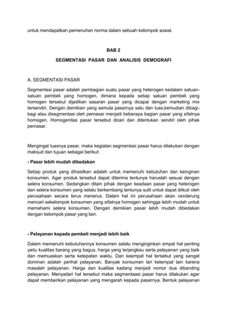 untuk mendapatkan pemenuhan norma dalam sebuah kelompok sosial.



                                     BAB 2

             SEGMENTASI PASAR DAN ANALISIS DEMOGRAFI



A. SEGMENTASI PASAR

Segmentasi pasar adalah pembagian suatu pasar yang heterogen kedalam satuan-
satuan pembeli yang homogen, dimana kepada setiap satuan pembeli yang
homogen tersebut dijadikan sasaran pasar yang dicapai dengan marketing mix
tersendiri. Dengan demikian yang semula pasarnya satu dan luas,kemudian dibagi-
bagi atau disegmentasi oleh pemasar menjadi beberapa bagian pasar yang sifatnya
homogen. Homogenitas pasar tersebut dicari dan ditentukan sendiri oleh pihak
pemasar.



Mengingat luasnya pasar, maka kegiatan segmentasi pasar harus dilakukan dengan
maksud dan tujuan sebagai berikut:

- Pasar lebih mudah dibedakan

Setiap produk yang dihasilkan adalah untuk memenuhi kebutuhan dan keinginan
konsumen. Agar produk tersebut dapat diterima tentunya haruslah sesuai dengan
selera konsumen. Sedangkan dilain pihak dengan keadaan pasar yang heterogen
dan selera konsumen yang selalu berkembang tentunya sulit untuk dapat diikuti oleh
perusahaan secara terus menerus. Dalam hal ini perusahaan akan cenderung
mencari sekelompok konsumen yang sifatnya homogen sehingga lebih mudah untuk
memahami selera konsumen. Dengan demikian pasar lebih mudah dibedakan
dengan kelompok pasar yang lain.



- Pelayanan kepada pembeli menjadi lebih baik

Dalam memenuhi kebutuhannya konsumen selalu menginginkan empat hal penting
yaitu kualitas barang yang bagus, harga yang terjangkau serta pelayanan yang baik
dan memuaskan serta ketepatan waktu. Dari keempat hal tersebut yang sangat
dominan adalah perihal pelayanan. Banyak konsumen lari ketempat lain karena
masalah pelayanan. Harga dan kualitas kadang menjadi nomor dua dibanding
pelayanan. Menyadari hal tersebut maka segmentaasi pasar harus dilakukan agar
dapat memberikan pelayanan yang mengarah kepada pasarnya. Bentuk pelayanan
 