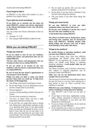 Avoid acohol when taking PRILIGY. 
If you forgot to take it 
As PRILIGY is only taken when needed, it is not a problem if you forget to take it. 
If you take too much (overdose): 
If you think you or anybody else has taken too much PRILIGY, contact your doctor, pharmacist or the Poisons Information Centre who will advise you what to do. 
You can contact the Poisons Information Centre by dialling: 
• 
Australia: 13 11 26 
• 
New Zealand: 0800 POISON or 0800 764 766. 
While you are taking PRILIGY 
Things you must do: 
If you are about to start on any new medicine, remind your doctor and pharmacist that you are taking PRILIGY. 
Tell any other doctors and pharmacists who are treating you that you are taking PRILIGY. 
If you are about to be started on any new medicines, tell your doctor or pharmacist that you are taking PRILIGY. 
Be sure to keep all your doctor’s appointments so your progress can be checked. 
Priligy can make you faint or make your blood pressure drop when you stand up. To help lower the chance of this happening: 
• 
Take Priligy with at least one full glass of water. 
• 
Do not take Priligy if you are dehydrated (you do not have enough water in your body). 
• 
This can happen if: 
- 
You have not had anything to drink in the past 4 to 6 hours 
- 
You have been sweating for a long time 
- 
You have an illness where you have a high temperature, diarrhoea or being sick. 
• 
If you feel like you might faint (such as feeling sick, feeling dizzy, light headed, confused, sweaty or an abnormal heart beat), or feel light headed when you stand up, immediately lie down so your head is lower than the rest of your body or sit down with your head between your knees until you feel better. This will stop you from falling and hurting yourself if you do faint. 
• 
Do not stand up quickly after you have been sitting or lying down for a long time. 
• 
Do not drive or use any tools or machines if you feel faint when taking this medicine. 
• 
Tell your doctor if you faint when taking this medicine. 
Things you must not do: 
Do not take PRILIGY to treat any other complaints unless your doctor tells you to. 
Do not give your medicines to anyone else, even if they have the same condition as you. 
Avoid alcohol when taking PRILIGY 
The effects of alcohol such as feeling dizzy, sleepy and having slow reactions, may be increased if taken with PRILIGY. Drinking alcohol while taking Priligy may increase your risk of injury from fainting or from other side effects. 
Things to be careful of 
Be careful driving or operating machinery until you know how PRILIGY affects you. 
You may feel sleepy, dizzy, faint, have difficulty concentrating and blurred vision while taking PRILIGY If you experience any of these or similar effects, you should avoid driving or operating hazardous machinery. Avoid alcohol while you are taking this medicine. 
The effects of alcohol, such as dizziness, drowsiness, slow reflexes or impaired judgement, may be increased if taken with PRILIGY. 
Make sure you are not dehydrated (don’t have enough water in your body). 
This can occur if you have not had anything to drink in the past 4-6 hours or you have been sweating for a long period or have an illness involving fever, diarrhoea or vomiting. 
PRILIGY may cause fainting. To help lessen your chance of fainting or being injured by fainting: 
• 
Take PRILIGY with at least one full glass of water 
• 
If you begin to feel dizzy, lightheaded, sweaty, shaky, clammy, nauseated, or otherwise unwell, lie down immediately so you don’t get hurt falling from a fainting spell 
• 
If you are sitting or lying down, do not stand up quickly after you take PRILIGY 
• 
If you experience any of these or similar effects, you should avoid driving and using machines. 
CCDS120305 3 PRILIGY(120511)ANZ 
 