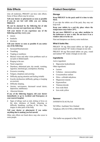 CCDS120305 4 PRILIGY(120511)ANZ 
Side Effects 
Like all medicines, PRILIGY can have side effects. Some of these effects may be serious. 
Tell your doctor or pharmacist as soon as possible if you do not feel well while you are taking PRILIGY 
Do not be alarmed by the following list of side effects, you may not experience any of them. 
Tell your doctor if you experience any of the following and they worry you: 
• 
nausea 
• 
headache 
• 
dizziness 
Tell your doctor as soon as possible if you notice any of the following: 
• 
Increased blood pressure 
• 
Trembling 
• 
Tingling or numbness 
• 
Blurred vision and other vision problems such as eye pain or dilated pupils 
• 
Ringing in the ears 
• 
Nasal congestion 
• 
Diarrhoea, abdominal pain, dry month, vomiting, ingestion, intestinal gas, constipation, bloating 
• 
Excessive sweating 
• 
Fatigues, sleepiness and yawning 
• 
Difficulty paying attention and feeling irritable 
• 
Erectile dysfunction (difficulty getting or keeping an erection) 
• 
Difficulty sleeping, 
• 
Anxiety, nervousness, decreased sexual desire, depression, indifference 
• 
Abnormal dreams 
If any of the following happen, tell your doctor immediately or go to Accident and Emergency at your nearest hospital: 
• 
Signs of allergy such as rash, itching or hives on the skin; shortness of breath, wheezing or difficulty breathing; swelling of the face, lips, tongue or other parts of the body 
Tell your doctor or pharmacist if you notice anything that is making you feel unwell. 
Other side effects not listed above may also occur in some people. 
Product Description 
Storage 
Keep PRILIGY in the pack until it is time to take them. 
If you take the tablets out of the pack, they may not keep well. 
Keep your tablets in a cool dry place where the temperature stays below 25°C. 
Do not store PRILIGY or any other medicine in the bathroom or near a sink. Do not leave it on a window sink or in the car. 
Heat and dampness can destroy some medicines. 
What it looks like: 
PRILIGY 30 mg film-coated tablets are light grey, round and marked “30” inside a triangle on one side. 
PRILIGY 60 mg film-coated tablets are grey, round and marked “60” inside a triangle on one side. 
Ingredients 
Active ingredient: 
• 
Dapoxetine hydrochloride 
Other ingredients: 
• 
Lactose 
• 
Cellulose – microcrystalline 
• 
Croscarmellose sodium 
• 
Silica - colloidal anhydrous 
• 
Magnesium stearate 
• 
Hypromellose 
• 
Titanium dioxide 
• 
Iron oxide black 
• 
Iron oxide yellow 
Sponsor 
JANSSEN-CILAG Pty Ltd 
NZ Office: Auckland, New Zealand 
Telephone: (09) 523 8700 or 0800 800 806 
This leaflet was prepared in May 2012. 