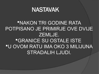 NASTAVAK
NAKON TRI GODINE RATA
POTPISANO JE PRIMIRJE OVE DVIJE
ZEMLJE.
GRANICE SU OSTALE ISTE
U OVOM RATU IMA OKO 3 MILIJUNA
STRADALIH LJUDI.
 