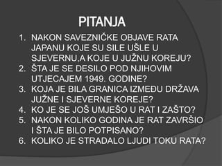 PITANJA
1. NAKON SAVEZNIČKE OBJAVE RATA
JAPANU KOJE SU SILE UŠLE U
SJEVERNU,A KOJE U JUŽNU KOREJU?
2. ŠTA JE SE DESILO POD NJIHOVIM
UTJECAJEM 1949. GODINE?
3. KOJA JE BILA GRANICA IZMEĐU DRŽAVA
JUŽNE I SJEVERNE KOREJE?
4. KO JE SE JOŠ UMJEŠO U RAT I ZAŠTO?
5. NAKON KOLIKO GODINA JE RAT ZAVRŠIO
I ŠTA JE BILO POTPISANO?
6. KOLIKO JE STRADALO LJUDI TOKU RATA?
 