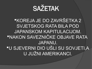 SAŽETAK
KOREJA JE DO ZAVRŠETKA 2
SVJETSKOG RATA BILA POD
JAPANSKOM KAPITULACIJOM.
NAKON SAVEZNIČKE OBJAVE RATA
JAPANU.
U SJEVERNI DIO UŠLI SU SOVJETI,A
U JUŽNI AMERIKANCI.
 