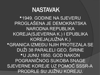 NASTAVAK
1949. GODINE NA SJEVERU
PROGLAŠENA JE DEMOKRATSKA
NARODNA REPUBLIKA
KOREJA(SJEVERNA K.) I EPUBLIKA
KOREJA(JUŽNA K.)
GRANICA IZMEĐU NJIH PROTEZALA SE
DUŽI 38 PARALELI GEO. ŠIRINE
U JUNU 1950. GOD NAKON
POGRANIČNOG SUKOBA SNAGE
SJEVERNE KOREJE UZ POMOĆ SSSR-A
PRODRLE SU JUŽNU KOREJU.
 