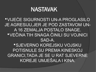 NASTAVAK
VIJEĆE SIGURNOSTI UN-A PROGLASILO
JE AGRESIJU,JER JE POD ZASTAVOM UN-
A 16 ZEMALJA POSTALO SNAGE.
VEČINA TIH SNAGA ČINILI SU VOJNICI
SAD-A.
SJEVERNO KOREJSKU VOJSKU
POTISNULE SU PREMA KINESKOJ
GRANICI,TADA JE SE U RAT SJEVERNE
KOREJE UMJEŠALA I KINA.
 