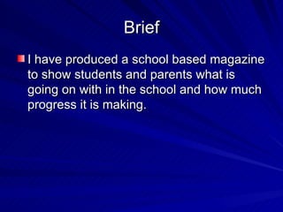 Brief
I have produced a school based magazine
to show students and parents what is
going on with in the school and how much
progress it is making.
 