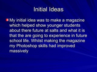 Initial Ideas
My initial idea was to make a magazine
which helped show younger students
about there future at salts and what it is
that the are going to experience in future
school life. Whilst making the magazine
my Photoshop skills had improved
massively
 