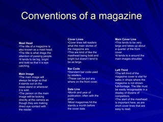 Conventions of a magazine

                               Cover Lines                   Main Cover Line
Mast Head                      •Cover lines tell readers     •This tends to be very
•The title of a magazine is    what the main stories of      large and takes up about
also known as a mast head.     the magazine are.             a quarter of the front
•The title is what drags the   •This are kind of like the    cover.
attention of passing people.   masthead being bold and       •It tends to e around the
•It tends to be big, bright    bright but doesn’t tend to    main images shoulder.
and bold so that it is eye     be as large.
catching.
                               Bar Code                      Left Third
                               •Standard bar code used       •The left third of the
Main Image                     by retailers.                 magazine cover is vital for
•The main image will
                               •These can be put any
always be large so that                                      sales in shops where the
                               where on the front cover.     magazine is not shown
it stands out on the
news stand or wherever                                       full-frontage. The title must
it is sold.                    Date Line                     be easily recognisable in a
•The person on the main        •Month and year of            display of dozens of
image will be looking          publication, often with the   competitors.
directly at the camera as      price.                        •The start of the masthead
though they are making         •Most magazines hit the       is important here, as are
direct eye contact with        stands a month before         short cover lines that are
the reader.                    the cover date.               easy to read.
 