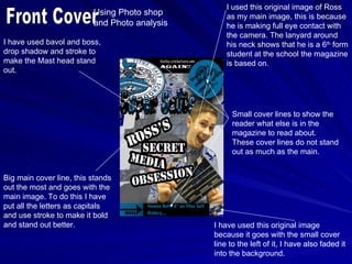 I used this original image of Ross
                          Using Photo shop         as my main image, this is because
                          and Photo analysis       he is making full eye contact with
                                                   the camera. The lanyard around
I have used bavol and boss,                        his neck shows that he is a 6th form
drop shadow and stroke to                          student at the school the magazine
make the Mast head stand                           is based on.
out.




                                                     Small cover lines to show the
                                                     reader what else is in the
                                                     magazine to read about.
                                                     These cover lines do not stand
                                                     out as much as the main.


Big main cover line, this stands
out the most and goes with the
main image. To do this I have
put all the letters as capitals
and use stroke to make it bold
and stand out better.                          I have used this original image
                                               because it goes with the small cover
                                               line to the left of it, I have also faded it
                                               into the background.
 