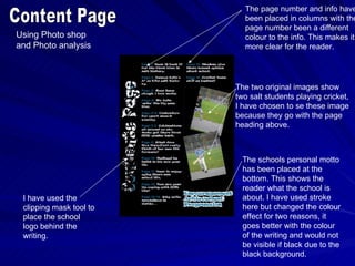 The page number and info have
                           been placed in columns with the
                           page number been a different
Using Photo shop           colour to the info. This makes it
and Photo analysis         more clear for the reader.




                         The two original images show
                         two salt students playing cricket,
                         I have chosen to se these image
                         because they go with the page
                         heading above.



                           The schools personal motto
                           has been placed at the
                           bottom. This shows the
                           reader what the school is
 I have used the           about. I have used stroke
 clipping mask tool to     here but changed the colour
 place the school          effect for two reasons, it
 logo behind the           goes better with the colour
 writing.                  of the writing and would not
                           be visible if black due to the
                           black background.
 