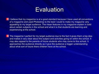 Evaluation
I believe that my magazine is at a good standard because I have used all conventions
of a magazine and used Photoshop to the best I could to make my magazine very
appealing to my target audience. The mean features in my magazine explain in bold
about certain subjects in the school and what it is that students are learning and
experiencing at the school.

The magazine I perfect for my target audience due to the fact it gives them a big idea
and makes it very clear about the subject and activities going on within the school. It
may also appeal to the parents of future students who may come to this school. It
approaches the audience directly as it give the audience a bigger understanding
about what sort of future there children have at the school.
 