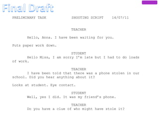 PRELIMINARY TASK            SHOOTING SCRIPT    14/07/11


                           TEACHER

       Hello, Anna. I have been waiting for you.

Puts paper work down.

                            STUDENT
       Hello Miss, I am sorry I’m late but I had to do loads
of work.

                            TEACHER
       I have been told that there was a phone stolen in our
school. Did you hear anything about it?

Looks at student. Eye contact.

                            STUDENT
       Well, yes I did. It was my friend’s phone.

                            TEACHER
       Do you have a clue of who might have stole it?
 
