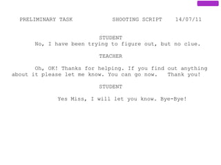 PRELIMINARY TASK            SHOOTING SCRIPT    14/07/11


                          STUDENT
       No, I have been trying to figure out, but no clue.

                          TEACHER

       Oh, OK! Thanks for helping. If you find out anything
about it please let me know. You can go now.   Thank you!

                          STUDENT

             Yes Miss, I will let you know. Bye-Bye!
 