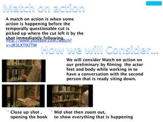 A match on action is when some
action is happening before the
temporally questionable cut is
picked up where the cut left it by the
shot immediately following.
http://www.youtube.com/watch?
v=JR3LXTIKfTM


                             We will consider Match on action on
                             our preliminary by ﬁlming the actor
                             feet and body while working in to
                             have a conversation with the second
                             person that is ready siting down.




  Close up shot ,      Mid shot then zoom out,
  opening the book     to show everything that is happening
 