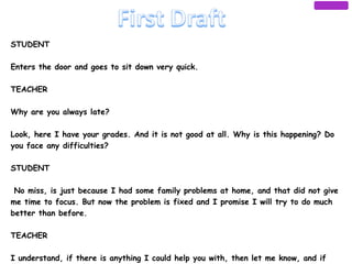 STUDENT
 
Enters the door and goes to sit down very quick.
 
TEACHER
 
Why are you always late?
 
Look, here I have your grades. And it is not good at all. Why is this happening? Do
you face any difficulties?
 
STUDENT
 
 No miss, is just because I had some family problems at home, and that did not give
me time to focus. But now the problem is fixed and I promise I will try to do much
better than before.
 
TEACHER
 
I understand, if there is anything I could help you with, then let me know, and if
 