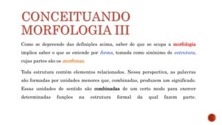CONCEITUANDO
MORFOLOGIA III
Como se depreende das definições acima, saber de que se ocupa a morfologia
implica saber o que se entende por forma, tomada como sinônimo de estrutura,
cujas partes são os morfemas.
Toda estrutura contém elementos relacionados. Nessa perspectiva, as palavras
são formadas por unidades menores que, combinadas, produzem um significado.
Essas unidades de sentido são combinadas de um certo modo para exercer
determinadas funções na estrutura formal da qual fazem parte.
 