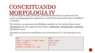 CONCEITUANDO
MORFOLOGIA IV
A morfologia aborda, portanto, predominantemente os processos nos
quais se acrescenta um segmento a outro(s) já existente(s) para modificar
o sentido.
No entanto, os processos morfológicos podem ser de outros tipos, como:
alternância de um segmento por outro, subtração, reduplicação, ausência
(morfema zero).
Exemplos de processos morfológicos por acréscimo em (1) e de alternância em
(2).
(1)
legal < i + legal < i + legal + idade
plano > plano + s
diretor < diretor + a
estudar < estudar + re + mos
(2)
pude ≠ pôde
avô ≠ avó
fiz ≠ fez
 
