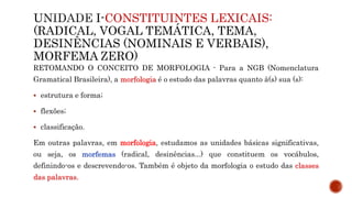 CONSTITUINTES LEXICAIS:
(RADICAL, VOGAL TEMÁTICA, TEMA,
DESINÊNCIAS (NOMINAIS E VERBAIS),
MORFEMA ZERO)
RETOMANDO O CONCEITO DE MORFOLOGIA - Para a NGB (Nomenclatura
Gramatical Brasileira), a morfologia é o estudo das palavras quanto à(s) sua (s):
 estrutura e forma;
 flexões;
 classificação.
Em outras palavras, em morfologia, estudamos as unidades básicas significativas,
ou seja, os morfemas (radical, desinências...) que constituem os vocábulos,
definindo-os e descrevendo-os. Também é objeto da morfologia o estudo das classes
das palavras.
 