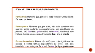 FORMAS LIVRES, PRESAS E DEPENDENTES
Forma livre: Morfema que, por si só, pode constituir uma palavra.
Ex: mar; rei; fazer.
Forma presa: Morfema que, por si só, não pode constituir uma
palavra, sendo portanto, necessariamente, um constituinte de
palavra. Ex: desfazer, predisposto, felizmente: vocábulos que
incluem formas presas, respectivamente des-, pre- e -mente
Forma dependente: Forma não autônoma cujo significante se
associa a outras formas dependentes ou livres, com elas
constituindo um sintagma. Ex: o rei, fala-se (artigos, pronomes)
 