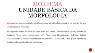 MORFEMA
Morfema é a menor unidade significativa (de significado gramatical ou lexical) de que
se compõem os vocábulos.
No segundo balão da tirinha, com base na teoria, identificamos quatro vocábulos
mórficos: “tem, uma, manchinha, ali”. Após essa identificação, podemos definir
vocábulo como “a unidade construída de morfemas” (CARONE, 1991, p.33). Vocábulos
mórficos são constituídos de morfemas.
 