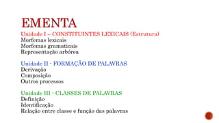 EMENTA
Unidade I – CONSTITUINTES LEXICAIS (Estrutura)
Morfemas lexicais
Morfemas gramaticais
Representação arbórea
Unidade II - FORMAÇÃO DE PALAVRAS
Derivação
Composição
Outros processos
Unidade III - CLASSES DE PALAVRAS
Definição
Identificação
Relação entre classe e função das palavras
 
