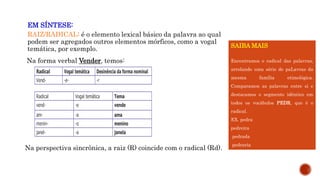 EM SÍNTESE:
RAIZ/RADICAL: é o elemento lexical básico da palavra ao qual
podem ser agregados outros elementos mórficos, como a vogal
temática, por exemplo.
Na forma verbal Vender, temos:
Na perspectiva sincrônica, a raiz (R) coincide com o radical (Rd).
Radical Vogal temática Desinência da forma nominal
Vend- -e- -r
Radical Vogal temática Tema
vend- -e vende
am- -a ama
menin- -o menino
janel- -a janela
SAIBA MAIS
Encontramos o radical das palavras,
arrolando uma série de paLavras da
mesma família etimológica.
Comparamos as palavras entre si e
destacamos o segmento idêntico em
todos os vocábulos PEDR, que é o
radical.
EX. pedra
pedreira
pedrada
pedraria
 