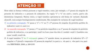 Nem todas as formas verbais possuem a vogal temática, como, por exemplo, a 1ª pessoa do singular do
presente do indicativo e o presente do subjuntivo. As vogais “e” e “a” em cant-e, vend-a, part-a são
desinências temporais. Outras vezes, a vogal temática apresenta-se sob forma de variante chamada
alomorfe, nem sempre fonologicamente condicionada. São exemplos de variantes de vogal temática:
1) na primeira conjugação, “a” passa a “e” e “o” na 1ª e 3ª pessoas do singular do pretérito perfeito do
indicativo: cant-e-i, cant-o-u;
2) na segunda conjugação, “e” passa a “i” no pretérito imperfeito e na 1ª pessoa do singular do pretérito
perfeito do indicativo, e no particípio: vend-i-ia (com crase dos dois ii: vendia), vend-i-i (também com
crase: vendi), vend-i-do.
3) A vogal temática “i” da 3ª conjugação passa a “e” quando átona, no presente do indicativo (2ª e 3ª
singular e 3ª plural) e imperativo (2ª pessoa do singular): tu part-e-s, ele part-e, eles part-e-m, part-
e tu.(BECHARA, 2006, p. 209-210).
ATENÇÃO !!!
 