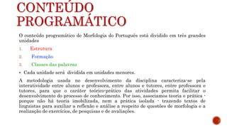 CONTEÚDO
PROGRAMÁTICO
O conteúdo programático de Morfologia do Português está dividido em três grandes
unidades
1. Estrutura
2. Formação
3. Classes das palavras
 Cada unidade será dividida em unidades menores.
A metodologia usada no desenvolvimento da disciplina caracteriza-se pela
interatividade entre alunos e professora, entre alunos e tutores, entre professora e
tutores, para que o caráter teórico-prático das atividades permita facilitar o
desenvolvimento do processo de conhecimento. Por isso, associamos teoria e prática -
porque não há teoria imobilizada, nem a prática isolada - trazendo textos de
linguistas para auxiliar a reflexão e análise a respeito de questões de morfologia e a
realização de exercícios, de pesquisas e de avaliações.
 