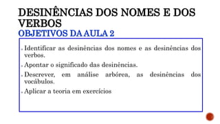 DESINÊNCIAS DOS NOMES E DOS
VERBOS
OBJETIVOS DA AULA 2
 Identificar as desinências dos nomes e as desinências dos
verbos.
 Apontar o significado das desinências.
 Descrever, em análise arbórea, as desinências dos
vocábulos.
 Aplicar a teoria em exercícios
 