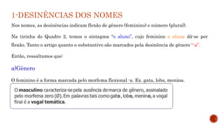 1-DESINÊNCIAS DOS NOMES
Nos nomes, as desinências indicam flexão de gênero (feminino) e número (plural).
Na tirinha do Quadro 2, temos o sintagma “o aluno”, cujo feminino a aluna dá-se por
flexão. Tanto o artigo quanto o substantivo são marcados pela desinência de gênero “-a”.
Então, ressaltamos que:
a)Gênero
O feminino é a forma marcada pelo morfema flexional -a. Ex. gata, loba, menina.
 