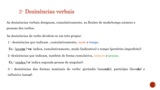 2- Desinências verbais
As desinências verbais designam, cumulativamente, as flexões de modo/tempo número e
pessoas dos verbos.
As desinências do verbo dividem-se em três grupos:
1 - desinências que indicam , cumulativamente, modo e tempo.
Ex.: lavava (-va: indica, cumulativamente, modo (indicativo) e tempo (pretérito imperfeito);
2 -desinências que indicam, também de forma cumulativa, número e pessoa.
Ex.: vendes (-s: indica segunda pessoa do singular);
3 - desinências das formas nominais do verbo: gerúndio (amando), particípio (lavado) e
infinitivo (amar).
 