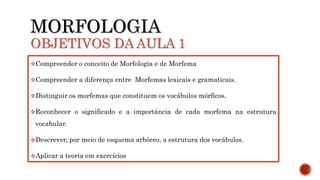 MORFOLOGIA
OBJETIVOS DA AULA 1
Compreender o conceito de Morfologia e de Morfema
Compreender a diferença entre Morfemas lexicais e gramaticais.
Distinguir os morfemas que constituem os vocábulos mórficos.
Reconhecer o significado e a importância de cada morfema na estrutura
vocabular.
Descrever, por meio de esquema arbóreo, a estrutura dos vocábulos.
Aplicar a teoria em exercícios
 