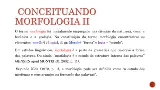 CONCEITUANDO
MORFOLOGIA II
O termo morfologia foi inicialmente empregado nas ciências da natureza, como a
botânica e a geologia. Na constituição do termo morfologia encontram-se os
elementos [morf(o)] e [logia], do gr. Morphé “forma” e logia = “estudo”.
Em estudos linguísticos, morfologia é a parte da gramática que descreve a forma
das palavras. Ou ainda: “morfologia é o estudo da estrutura interna das palavras”
(JENSEN apud MONTEIRO, 2002, p. 11).
Segundo Nida (1970, p. 1), a morfologia pode ser definida como “o estudo dos
morfemas e seus arranjos na formação das palavras”.
 