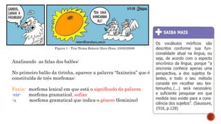 Figura 1 - Tira-Teima Rekern (Zero Hora, 03/05/2008)
Analisando as falas dos balões:
No primeiro balão da tirinha, aparece a palavra “faxineira” que é
constituída de três morfemas:
Faxin- morfema lexical em que está o significado da palavra
-eir- morfema gramatical, sufixo
-a morfema gramatical que indica o gênero (feminino)
 