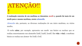 ATENÇÃO!!
!
A realização concreta de um morfema se denomina morfe e, quando há mais de um
morfe para o mesmo morfema, ocorre alomorfia.
Alomorfes são, portanto, as diversas realizações de um único morfema, ou vários
morfes.
O verbo caber, por exemplo, apresenta um morfe- ma básico ou nuclear que se
realiza concretamente nos alomorfes [cab], [caib], [coub]. Em vida e vital, o morfema
básico se realiza nos alomor- fes [vid] e [vit].
 