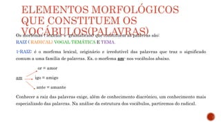 ELEMENTOS MORFOLÓGICOS
QUE CONSTITUEM OS
VOCÁBULOS(PALAVRAS)
Os morfemas ( lexicais e gramaticais) que constituem as palavras são:
RAIZ ( RADICAL) VOGAL TEMÁTICA E TEMA.
1-RAIZ: é o morfema lexical, originário e irredutível das palavras que traz o significado
comum a uma família de palavras. Ex. o morfema am- nos vocábulos abaixo.
or = amor
am igo = amigo
ante = amante
Conhecer a raiz das palavras exige, além de conhecimento diacrônico, um conhecimento mais
especializado das palavras. Na análise da estrutura dos vocábulos, partiremos do radical.
 