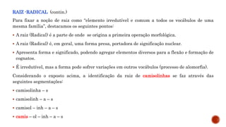 RAIZ -RADICAL (contin.)
Para fixar a noção de raiz como “elemento irredutível e comum a todos os vocábulos de uma
mesma família”, destacamos os seguintes pontos:
 A raiz (Radical) é a parte de onde se origina a primeira operação morfológica.
 A raiz (Radical) é, em geral, uma forma presa, portadora de significação nuclear.
 Apresenta forma e significado, podendo agregar elementos diversos para a flexão e formação de
cognatos.
 É irredutível, mas a forma pode sofrer variações em outros vocábulos (processo de alomorfia).
Considerando o exposto acima, a identificação da raiz de camisolinhas se faz através das
seguintes segmentações:
 camisolinha – s
 camisolinh – a – s
 camisol – inh – a – s
 camis – ol – inh – a – s
 