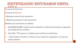 SINTETIZANDO ESTUDAMOS NESTA
AULA
O conceito de Morfologia
O conceito de Morfema
1.Morfemas lexicais (valor semântico) e
2.Morfemas gramaticais (valor gramatical)
Morfemas que estruturam os vocábulos:
A. Raiz/RADICAL(RD): morfema lexical, originário e irredutível das palavras, responsável
pelo significado dos vocábulos.
B. Tema (Rd + VT): prepara os vocábulos para receberem as desinências.
C. Vogal temática: classifica os verbos em suas respectivas conjugações e os nomes em
grupos nominais
 