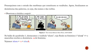 Prosseguimos com o estudo dos morfemas que constituem os vocábulos. Agora, focalizamos as
desinências das palavras, ou seja, dos nomes e dos verbos.
 Observem a tirinha a seguir:
Figura 2 - Tira-reima Rekern (Zero Hora, 04/07/2008)
No balão do quadrinho 1, destacamos o vocábulo “aluno”, cuja flexão no feminino é “aluna” >> o
masculino recebeu a desinência –a de feminino.
Vejamos: aluno + -a = alunA.
 