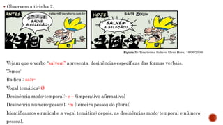  Observem a tirinha 2.
Figura 3 - Tira-teima Rekern (Zero Hora, 18/06/2008)
Vejam que o verbo “salvem” apresenta desinências específicas das formas verbais.
Temos:
Radical: salv-
Vogal temática: Ø
Desinência modo-temporal:- e – (imperativo afirmativo)
Desinência número-pessoal: -m (terceira pessoa do plural)
Identificamos o radical e a vogal temática; depois, as desinências modo-temporal e número-
pessoal.
 