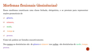 Morfemas flexionais (desinências)
Esses morfemas constituem uma classe fechada, obrigatória, e se prestam para representar
noções gramaticais de
a) gênero,
b) número,
c) modo,
d) tempo e
e) pessoa.
Como tal, podem ser listados exaustivamente.
Nos nomes as desinências são de gênero e número; nos verbos são desinências de modo, tempo,
pessoa.
 