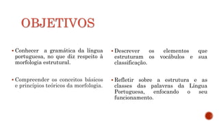 OBJETIVOS
 Conhecer a gramática da língua
portuguesa, no que diz respeito à
morfologia estrutural.
 Compreender os conceitos básicos
e princípios teóricos da morfologia.
 Descrever os elementos que
estruturam os vocábulos e sua
classificação.
 Refletir sobre a estrutura e as
classes das palavras da Língua
Portuguesa, enfocando o seu
funcionamento.
 