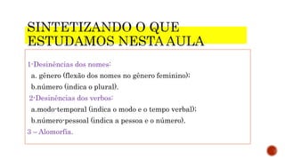 1-Desinências dos nomes:
a. gênero (flexão dos nomes no gênero feminino);
b.número (indica o plural).
2-Desinências dos verbos:
a.modo-temporal (indica o modo e o tempo verbal);
b.número-pessoal (indica a pessoa e o número).
3 – Alomorfia.
 